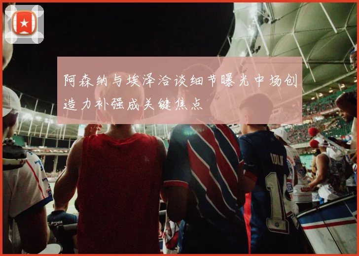 阿森纳与埃泽洽谈细节曝光中场创造力补强成关键焦点