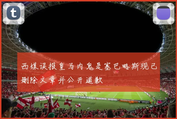 西媒误报皇马内鬼是塞巴略斯现已删除文章并公开道歉