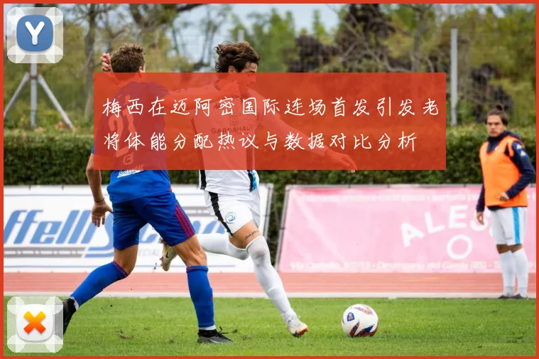 梅西在迈阿密国际连场首发引发老将体能分配热议与数据对比分析