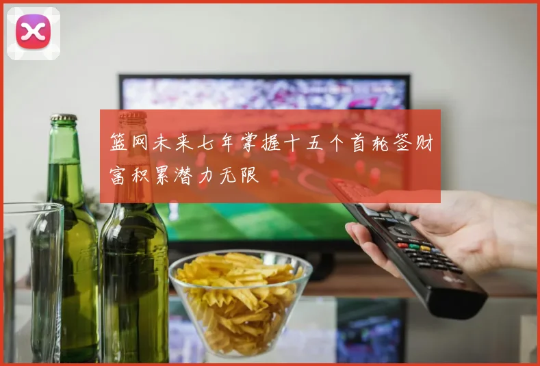 篮网未来七年掌握十五个首轮签财富积累潜力无限