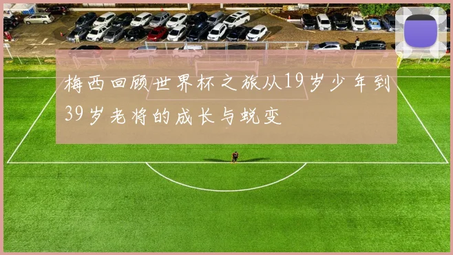 梅西回顾世界杯之旅从19岁少年到39岁老将的成长与蜕变
