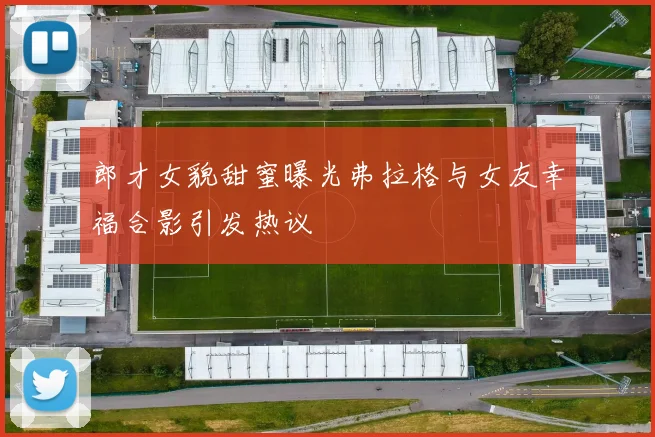 郎才女貌甜蜜曝光弗拉格与女友幸福合影引发热议