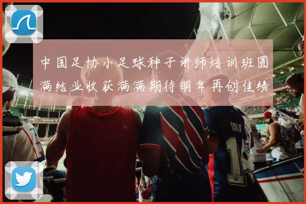 中国足协小足球种子讲师培训班圆满结业收获满满期待明年再创佳绩