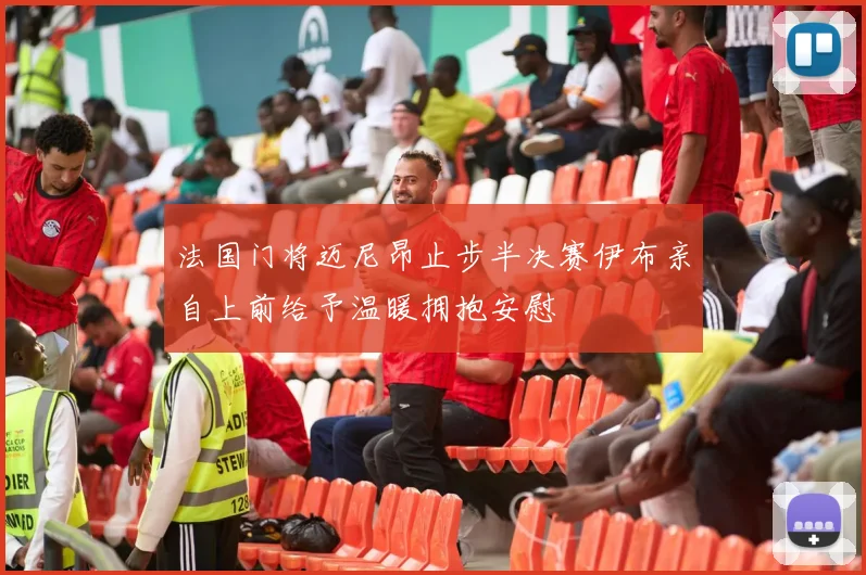 法国门将迈尼昂止步半决赛伊布亲自上前给予温暖拥抱安慰