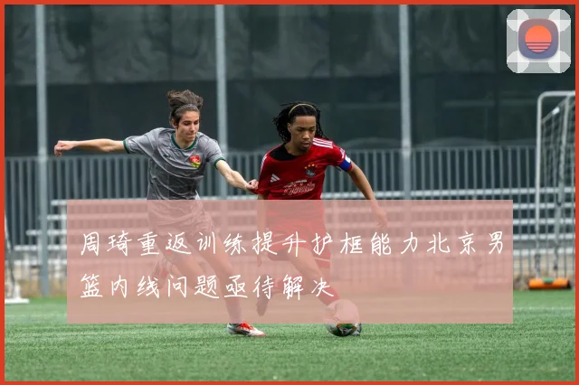 周琦重返训练提升护框能力北京男篮内线问题亟待解决