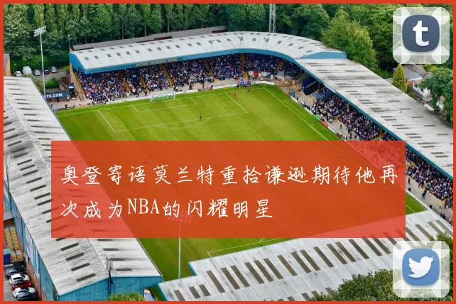 奥登寄语莫兰特重拾谦逊期待他再次成为NBA的闪耀明星