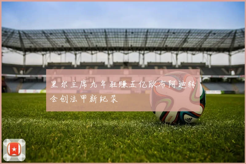 里尔主席九年狂赚五亿欧布阿迪转会创法甲新纪录