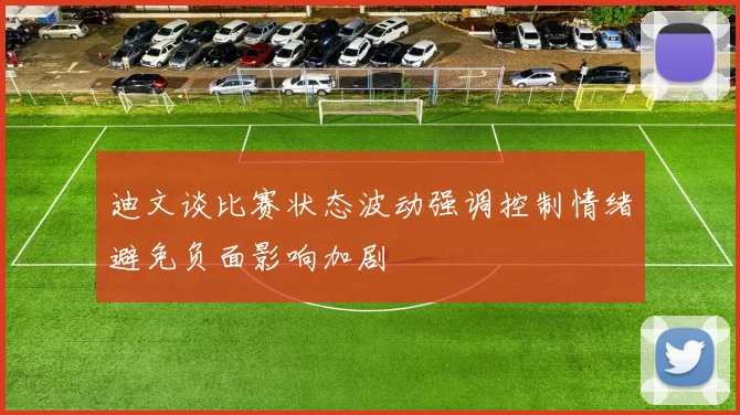 迪文谈比赛状态波动强调控制情绪避免负面影响加剧