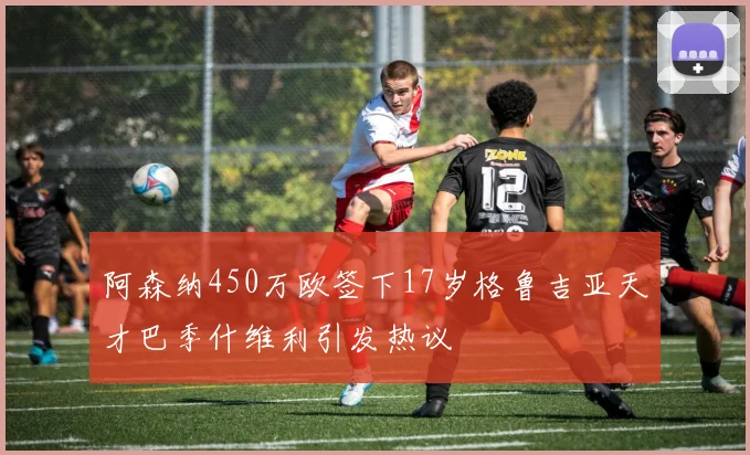 阿森纳450万欧签下17岁格鲁吉亚天才巴季什维利引发热议