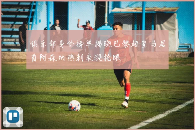 俱乐部身价榜单揭晓巴黎超皇马居首阿森纳热刺表现抢眼