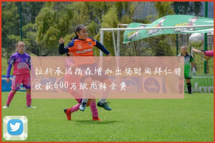 拉科承诺扬森增加出场时间拜仁将收获600万欧元转会费