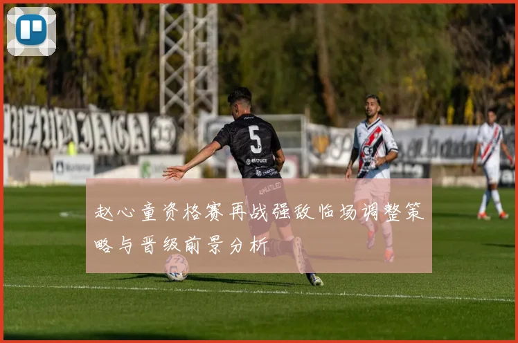 赵心童资格赛再战强敌临场调整策略与晋级前景分析