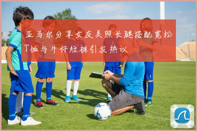 亚马尔分享女友美照长腿搭配宽松T恤与牛仔短裤引发热议
