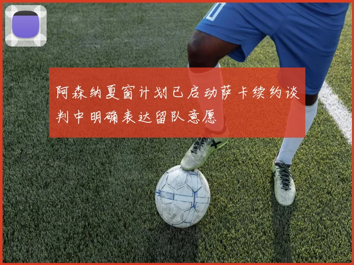 阿森纳夏窗计划已启动萨卡续约谈判中明确表达留队意愿