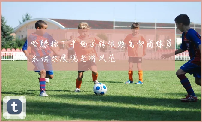 哈滕称下半场逆转依赖高智商球员米切尔展现老将风范