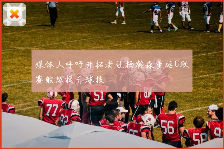 媒体人呼吁开拓者让杨瀚森重返G联赛锻炼提升球技