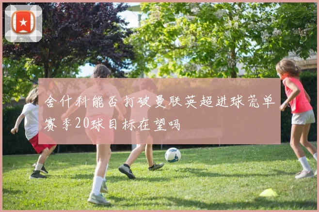 舍什科能否打破曼联英超进球荒单赛季20球目标在望吗