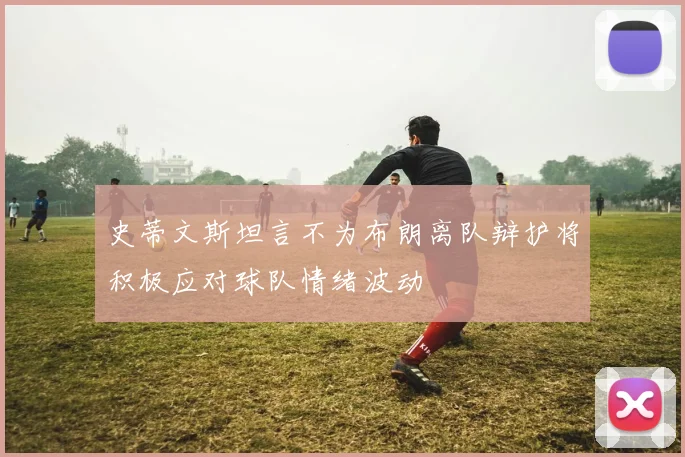 史蒂文斯坦言不为布朗离队辩护将积极应对球队情绪波动
