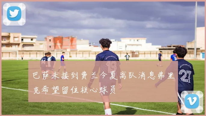 巴萨未接到费兰今夏离队消息弗里克希望留住核心球员
