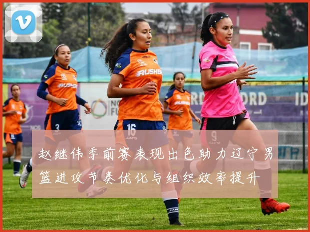 赵继伟季前赛表现出色助力辽宁男篮进攻节奏优化与组织效率提升
